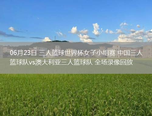 06月23日 三人籃球世界杯女子小組賽 中國三人籃球隊vs澳大利亞三人籃球隊 全場錄像回放