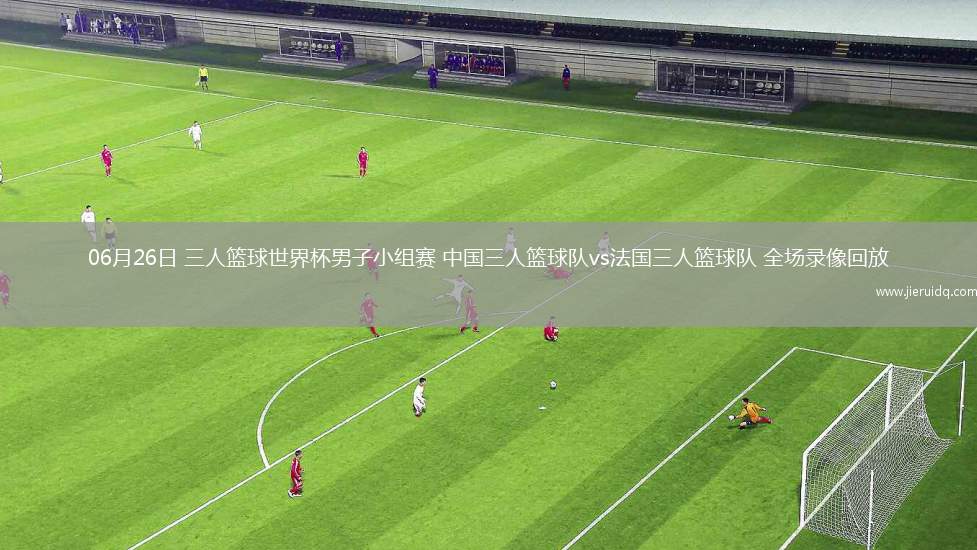 06月26日 三人籃球世界杯男子小組賽 中國三人籃球隊vs法國三人籃球隊 全場錄像回放