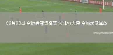 06月08日 全運男籃資格賽 河北vs天津 全場錄像回放