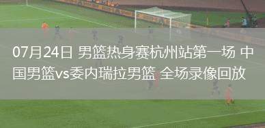 07月24日 男籃熱身賽杭州站第一場(chǎng) 中國(guó)男籃vs委內(nèi)瑞拉男籃 全場(chǎng)錄像回放