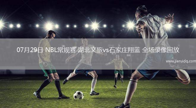 07月29日 NBL常規(guī)賽 湖北文旅vs石家莊翔藍 全場錄像回放
